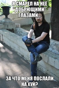 Я смарел на неё "добрющими" глазами... За что меня послали на хуй?