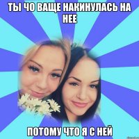 ты чо ваще накинулась на нее потому что я с ней
