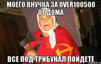 Моего внучка за over100500 от дома Все под трибунал пойдете