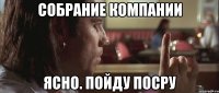 собрание компании ясно. пойду посру