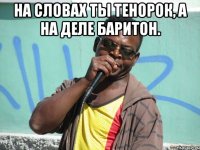 на словах ты тенорок, а на деле баритон. 