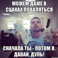 можем даже в сцаках поваляться сначала ты - потом я, давай, Дуль!