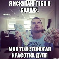 я искупаю тебя в сцаках, моя толстоногая красотка Дуля