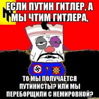 Если Путин Гитлер, а мы чтим Гитлера, то мы получается путинисты? Или мы переборщили с немировкой?