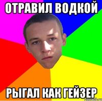 ОТРАВИЛ ВОДКОЙ РЫГАЛ КАК ГЕЙЗЕР