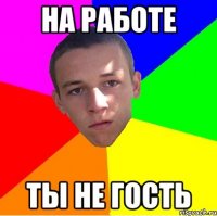 на работе ты не гость