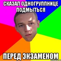 СКАЗАЛ ОДНОГРУППНИЦЕ ПОДМЫТЬСЯ ПЕРЕД ЭКЗАМЕНОМ