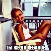  Ты же дно ебаное