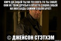 Киря да забей ты на тех кого-то ты знал! Они не твои друзья а просто сошка,забей на них! Будь самим собой брат! © Джейсон Стэтхэм