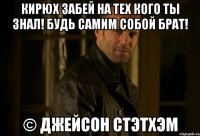 Кирюх забей на тех кого ты знал! Будь самим собой брат! © Джейсон Стэтхэм