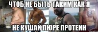 чтоб не быть таким как я не кушай пюре протеин