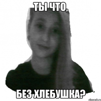 Ты что, без хлебушка?