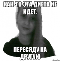 Как-то эта диета не идет, пересяду на другую