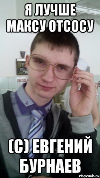 Я ЛУЧШЕ МАКСУ ОТСОСУ (с) Евгений Бурнаев