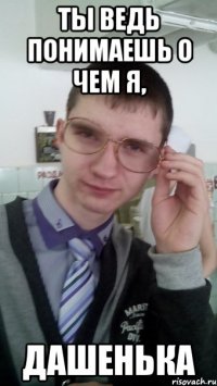 ТЫ ВЕДЬ ПОНИМАЕШЬ О ЧЕМ Я, ДАШЕНЬКА
