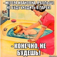 - мегера ивановна, я больше не буду уходить в ларек! - конечно, не будешь!