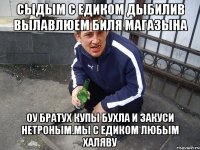 Сыдым с Едиком дыбилив вылавлюем биля магазына оу братух купы бухла и закуси нетроным.Мы с Едиком любым халяву