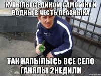 Купылы с Едиком самогону и водкы в честь празныка так напылысь все село ганялы 2недили