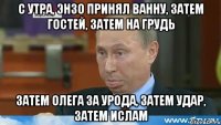 С утра, Энзо принял ванну, затем гостей, затем на грудь Затем Олега за урода, затем удар, затем ислам