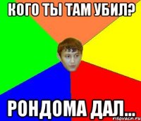 кого ты там убил? рондома дал...