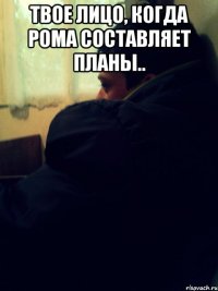 Твое лицо, когда Рома составляет планы.. 
