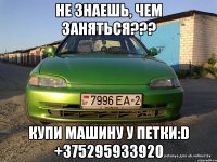 Не знаешь, чем заняться??? Купи машину у Петки:D +375295933920