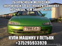 Ты красивый, молодой и энергичный? Тебе скучно и одиноко? Не знаешь, чем заняться??? Купи машину у Петьки +375295933920