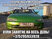 Ты красивый, молодой и энергичный? Тебе скучно и одиноко? Не знаешь, чем заняться??? Купи занятие на весь день! +375295933920