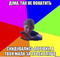 діма, так не покатить скидувались порівну, а твоя мала за трьох глуше