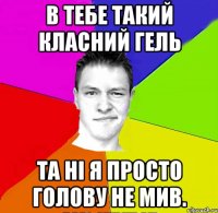в тебе такий класний гель та ні я просто голову не мив.