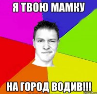 я твою мамку на город водив!!!
