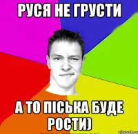 руся не грусти а то піська буде рости)