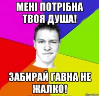 мені потрібна твоя душа! забирай гавна не жалко!