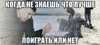 когда не знаешь что лучше поиграть или нет
