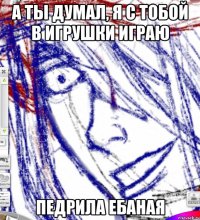 а ты думал, я с тобой в игрушки играю педрила ебаная