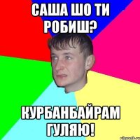 Саша шо ти робиш? Курбанбайрам гуляю!