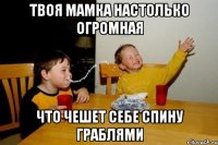 твоя мамка настолько огромная что чешет себе спину граблями