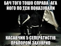 бач того тошо справа -ага його по ТСН показували касавчик 5 сеператистів прапором захуярив
