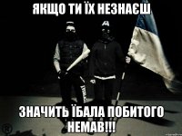 Якщо ти їх незнаєш значить їбала побитого немав!!!