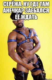 Серёжа, ну где там Анечка? Заебался её ждать 