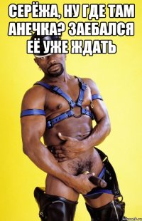 Серёжа, ну где там Анечка? Заебался её уже ждать 