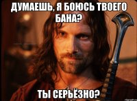 думаешь, я боюсь твоего бана? ты серьёзно?