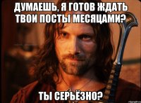 думаешь, я готов ждать твои посты месяцами? ты серьёзно?