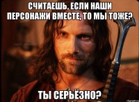 считаешь, если наши персонажи вместе, то мы тоже? ты серьёзно?