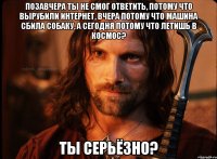 позавчера ты не смог ответить, потому что вырубили интернет, вчера потому что машина сбила собаку, а сегодня потому что летишь в космос? ты серьёзно?