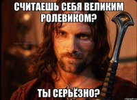 считаешь себя великим ролевиком? ты серьёзно?