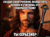 создал свою ролевую, позвал пять человек и считаешь это совершенством? ты серьёзно?