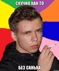 Скучно как то Без Санька