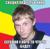 Сводил подругу в кино Сегодня у кого-то что-то будет