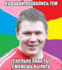 Ну давай, похвались тем сколько пива ты сможешь выпить